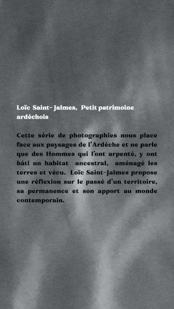 Texte de présentation : cette série de photographies nous place face aux paysages de l’Ardèche et ne parle que des Hommes qui l’ont arpenté, y ont bâti un habitat ancestral, aménagé les terres et vécu. Loïc Saint-Jalmes propose une réflexion sur le passé d’une territoire, sa permanence et son apport au monde contemporain.